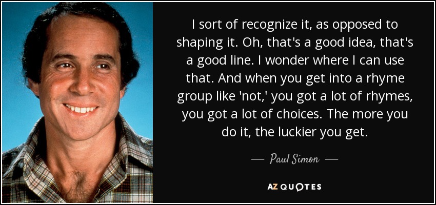 I sort of recognize it, as opposed to shaping it. Oh, that's a good idea, that's a good line. I wonder where I can use that. And when you get into a rhyme group like 'not,' you got a lot of rhymes, you got a lot of choices. The more you do it, the luckier you get. - Paul Simon