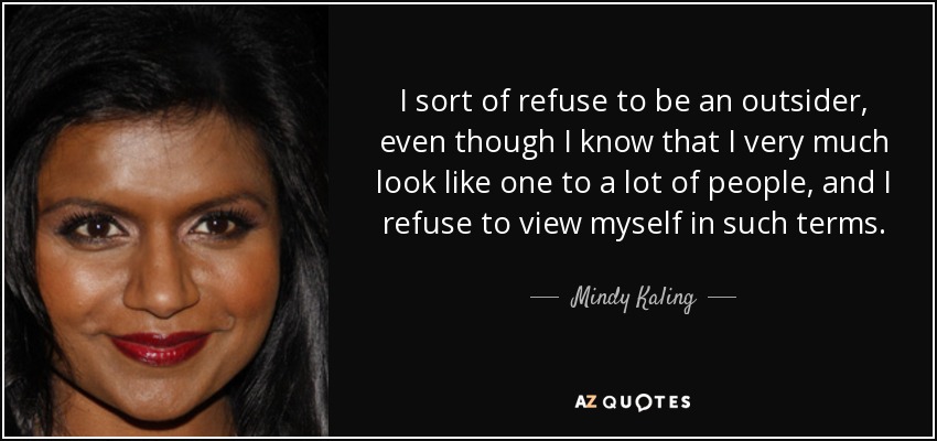 I sort of refuse to be an outsider, even though I know that I very much look like one to a lot of people, and I refuse to view myself in such terms. - Mindy Kaling