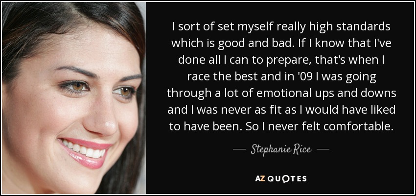 I sort of set myself really high standards which is good and bad. If I know that I've done all I can to prepare, that's when I race the best and in '09 I was going through a lot of emotional ups and downs and I was never as fit as I would have liked to have been. So I never felt comfortable. - Stephanie Rice