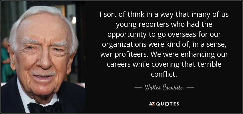 I sort of think in a way that many of us young reporters who had the opportunity to go overseas for our organizations were kind of, in a sense, war profiteers. We were enhancing our careers while covering that terrible conflict. - Walter Cronkite