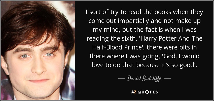 I sort of try to read the books when they come out impartially and not make up my mind, but the fact is when I was reading the sixth, 'Harry Potter And The Half-Blood Prince', there were bits in there where I was going, 'God, I would love to do that because it's so good'. - Daniel Radcliffe