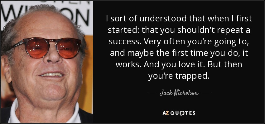 I sort of understood that when I first started: that you shouldn't repeat a success. Very often you're going to, and maybe the first time you do, it works. And you love it. But then you're trapped. - Jack Nicholson