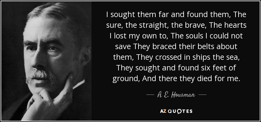 I sought them far and found them, The sure, the straight, the brave, The hearts I lost my own to, The souls I could not save They braced their belts about them, They crossed in ships the sea, They sought and found six feet of ground, And there they died for me. - A. E. Housman