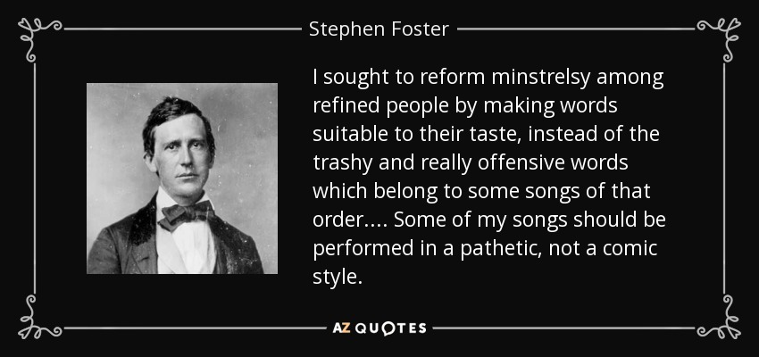 I sought to reform minstrelsy among refined people by making words suitable to their taste, instead of the trashy and really offensive words which belong to some songs of that order. ... Some of my songs should be performed in a pathetic, not a comic style. - Stephen Foster
