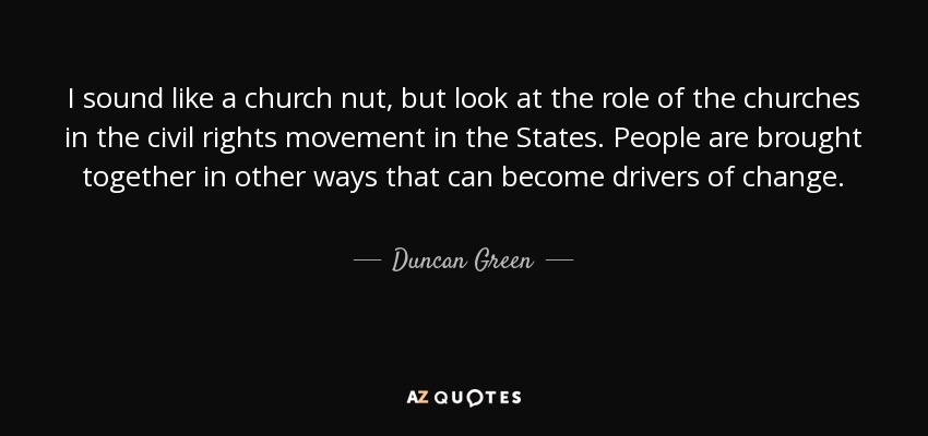 I sound like a church nut, but look at the role of the churches in the civil rights movement in the States. People are brought together in other ways that can become drivers of change. - Duncan Green