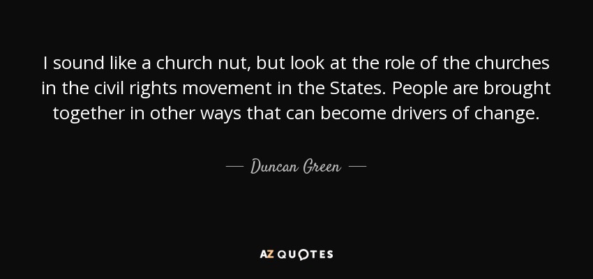 I sound like a church nut, but look at the role of the churches in the civil rights movement in the States. People are brought together in other ways that can become drivers of change. - Duncan Green