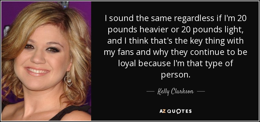 I sound the same regardless if I'm 20 pounds heavier or 20 pounds light, and I think that's the key thing with my fans and why they continue to be loyal because I'm that type of person. - Kelly Clarkson