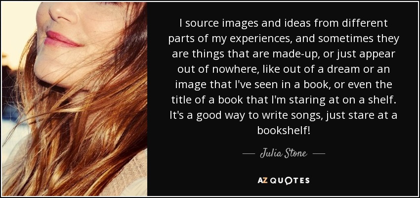 I source images and ideas from different parts of my experiences, and sometimes they are things that are made-up, or just appear out of nowhere, like out of a dream or an image that I've seen in a book, or even the title of a book that I'm staring at on a shelf. It's a good way to write songs, just stare at a bookshelf! - Julia Stone