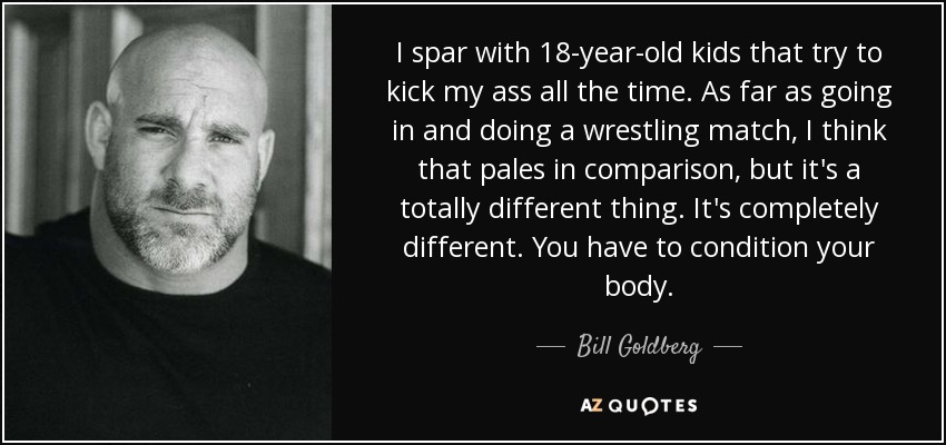 I spar with 18-year-old kids that try to kick my ass all the time. As far as going in and doing a wrestling match, I think that pales in comparison, but it's a totally different thing. It's completely different. You have to condition your body. - Bill Goldberg