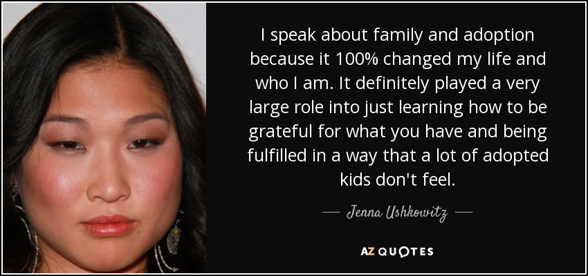 I speak about family and adoption because it 100% changed my life and who I am. It definitely played a very large role into just learning how to be grateful for what you have and being fulfilled in a way that a lot of adopted kids don't feel. - Jenna Ushkowitz