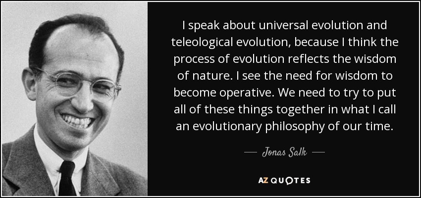 I speak about universal evolution and teleological evolution, because I think the process of evolution reflects the wisdom of nature. I see the need for wisdom to become operative. We need to try to put all of these things together in what I call an evolutionary philosophy of our time. - Jonas Salk