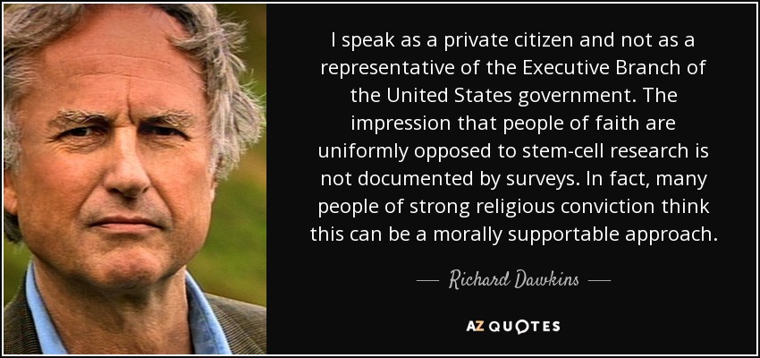 I speak as a private citizen and not as a representative of the Executive Branch of the United States government. The impression that people of faith are uniformly opposed to stem-cell research is not documented by surveys. In fact, many people of strong religious conviction think this can be a morally supportable approach. - Richard Dawkins