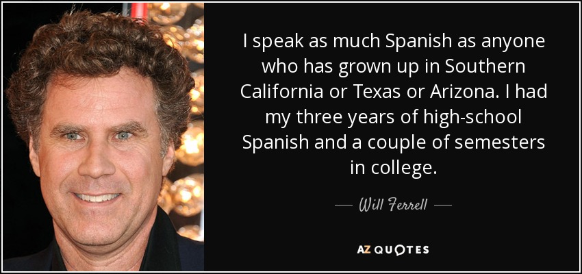 I speak as much Spanish as anyone who has grown up in Southern California or Texas or Arizona. I had my three years of high-school Spanish and a couple of semesters in college. - Will Ferrell