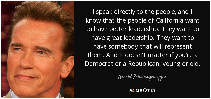 I speak directly to the people, and I know that the people of California want to have better leadership. They want to have great leadership. They want to have somebody that will represent them. And it doesn't matter if you're a Democrat or a Republican, young or old. - Arnold Schwarzenegger