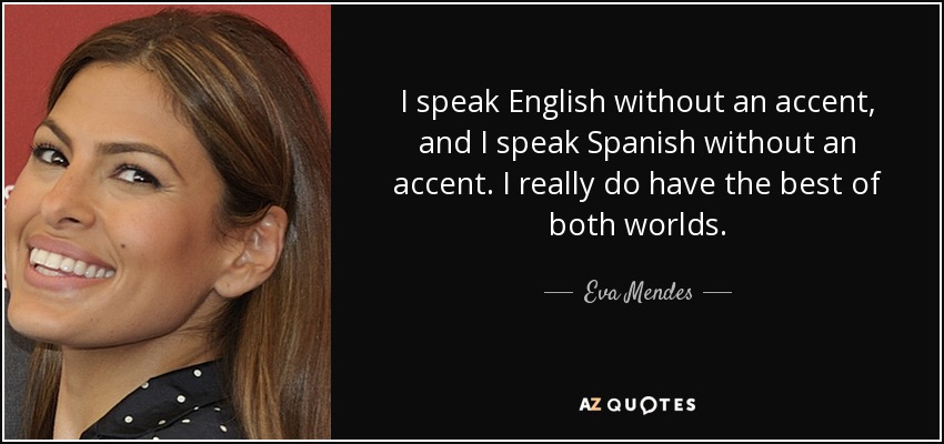 I speak English without an accent, and I speak Spanish without an accent. I really do have the best of both worlds. - Eva Mendes