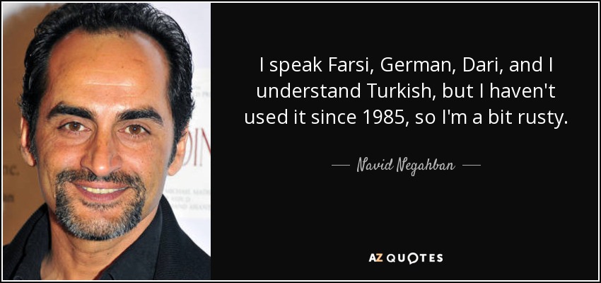 I speak Farsi, German, Dari, and I understand Turkish, but I haven't used it since 1985, so I'm a bit rusty. - Navid Negahban
