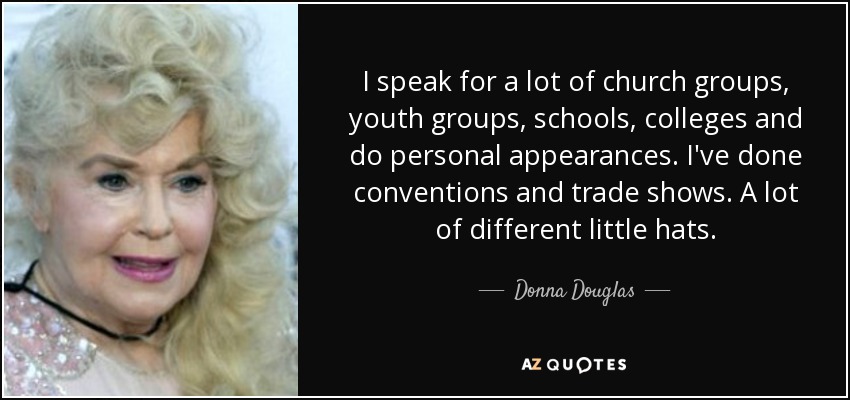 I speak for a lot of church groups, youth groups, schools, colleges and do personal appearances. I've done conventions and trade shows. A lot of different little hats. - Donna Douglas