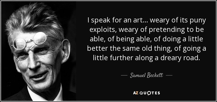 I speak for an art ... weary of its puny exploits, weary of pretending to be able, of being able, of doing a little better the same old thing, of going a little further along a dreary road. - Samuel Beckett