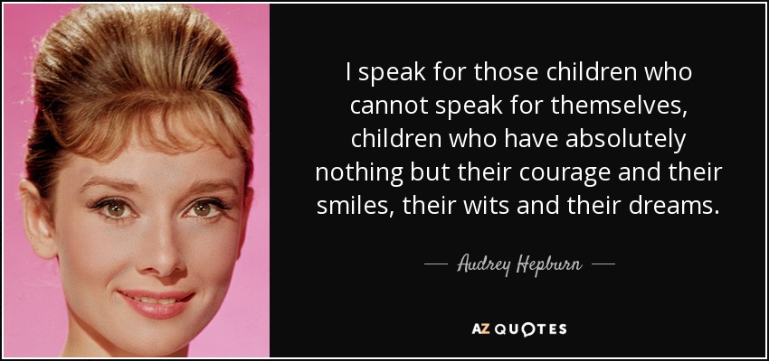 I speak for those children who cannot speak for themselves, children who have absolutely nothing but their courage and their smiles, their wits and their dreams. - Audrey Hepburn