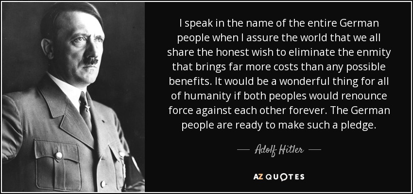 I speak in the name of the entire German people when I assure the world that we all share the honest wish to eliminate the enmity that brings far more costs than any possible benefits. It would be a wonderful thing for all of humanity if both peoples would renounce force against each other forever. The German people are ready to make such a pledge. - Adolf Hitler
