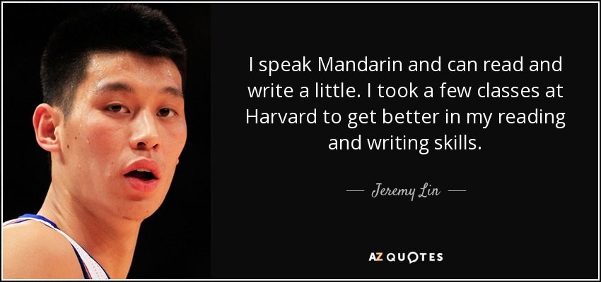 I speak Mandarin and can read and write a little. I took a few classes at Harvard to get better in my reading and writing skills. - Jeremy Lin