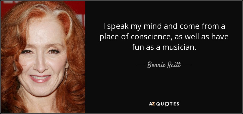I speak my mind and come from a place of conscience, as well as have fun as a musician. - Bonnie Raitt