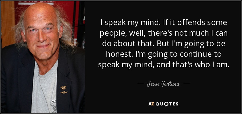 I speak my mind. If it offends some people, well, there's not much I can do about that. But I'm going to be honest. I'm going to continue to speak my mind, and that's who I am. - Jesse Ventura
