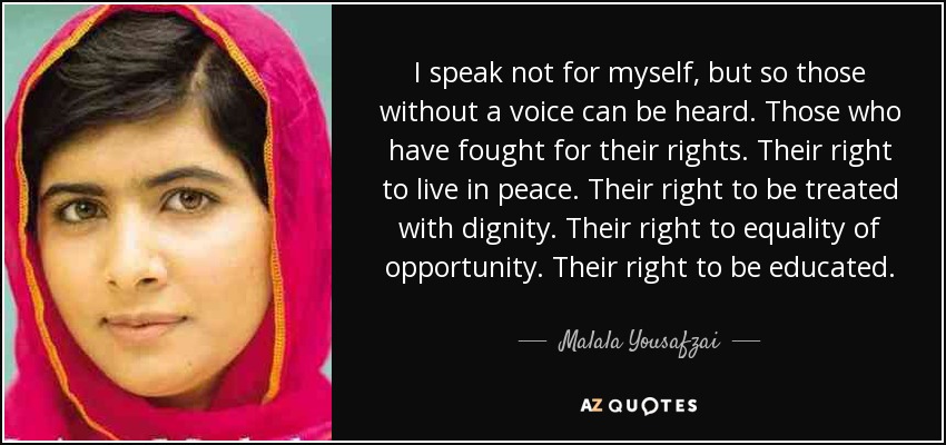 I speak not for myself, but so those without a voice can be heard. Those who have fought for their rights. Their right to live in peace. Their right to be treated with dignity. Their right to equality of opportunity. Their right to be educated. - Malala Yousafzai