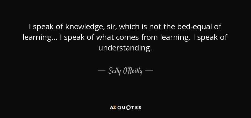 I speak of knowledge, sir, which is not the bed-equal of learning ... I speak of what comes from learning. I speak of understanding. - Sally O'Reilly