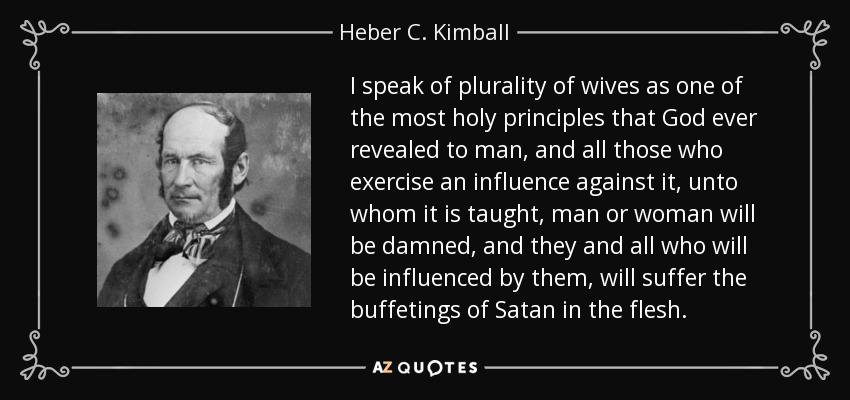 I speak of plurality of wives as one of the most holy principles that God ever revealed to man, and all those who exercise an influence against it, unto whom it is taught, man or woman will be damned, and they and all who will be influenced by them, will suffer the buffetings of Satan in the flesh. - Heber C. Kimball
