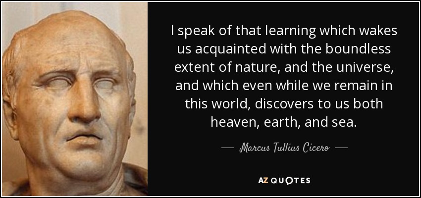 I speak of that learning which wakes us acquainted with the boundless extent of nature, and the universe, and which even while we remain in this world, discovers to us both heaven, earth, and sea. - Marcus Tullius Cicero
