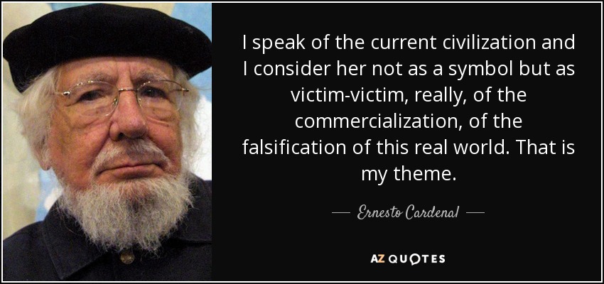 I speak of the current civilization and I consider her not as a symbol but as victim-victim, really, of the commercialization, of the falsification of this real world. That is my theme. - Ernesto Cardenal