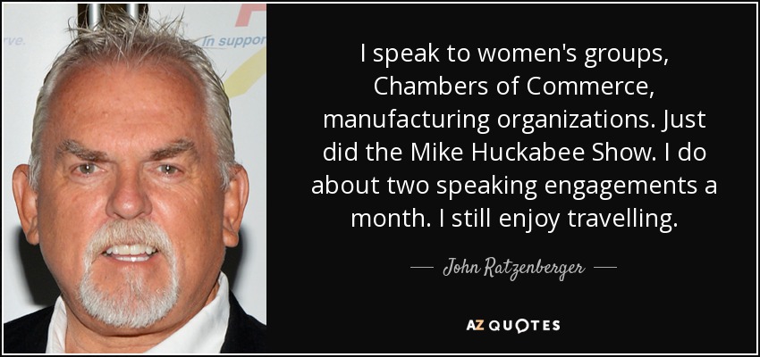 I speak to women's groups, Chambers of Commerce, manufacturing organizations. Just did the Mike Huckabee Show. I do about two speaking engagements a month. I still enjoy travelling. - John Ratzenberger