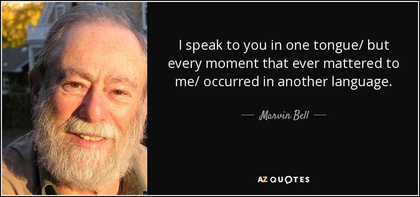 I speak to you in one tongue/ but every moment that ever mattered to me/ occurred in another language. - Marvin Bell