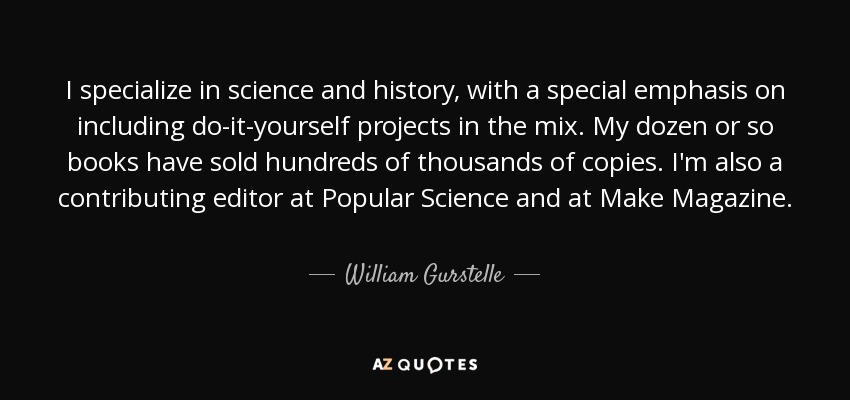 I specialize in science and history, with a special emphasis on including do-it-yourself projects in the mix. My dozen or so books have sold hundreds of thousands of copies. I'm also a contributing editor at Popular Science and at Make Magazine. - William Gurstelle