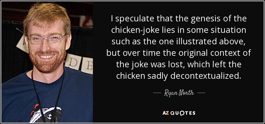 I speculate that the genesis of the chicken-joke lies in some situation such as the one illustrated above, but over time the original context of the joke was lost, which left the chicken sadly decontextualized. - Ryan North