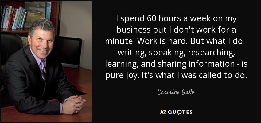I spend 60 hours a week on my business but I don't work for a minute. Work is hard. But what I do - writing, speaking, researching, learning, and sharing information - is pure joy. It's what I was called to do. - Carmine Gallo