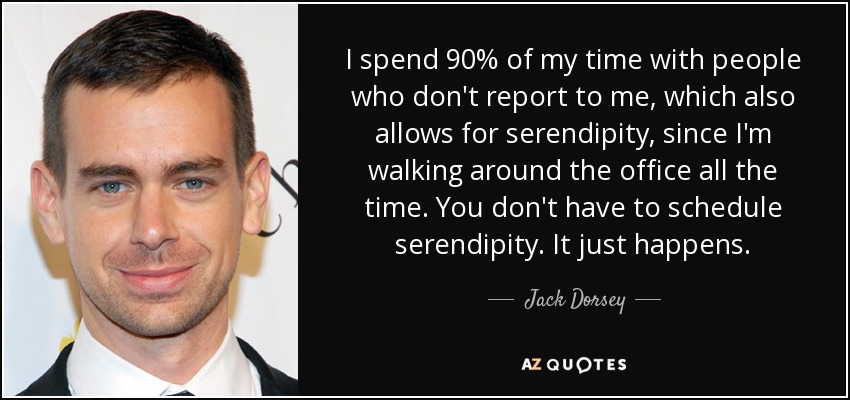 I spend 90% of my time with people who don't report to me, which also allows for serendipity, since I'm walking around the office all the time. You don't have to schedule serendipity. It just happens. - Jack Dorsey