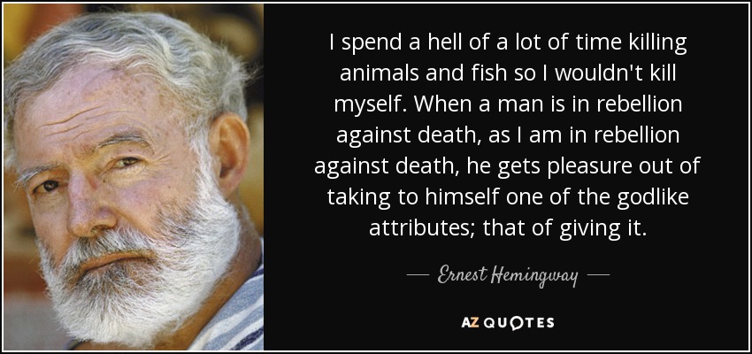 I spend a hell of a lot of time killing animals and fish so I wouldn't kill myself. When a man is in rebellion against death, as I am in rebellion against death, he gets pleasure out of taking to himself one of the godlike attributes; that of giving it. - Ernest Hemingway