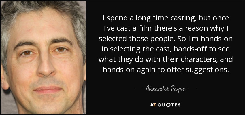 I spend a long time casting, but once I've cast a film there's a reason why I selected those people. So I'm hands-on in selecting the cast, hands-off to see what they do with their characters, and hands-on again to offer suggestions. - Alexander Payne