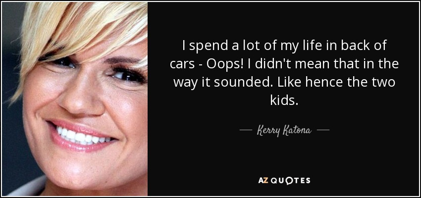 I spend a lot of my life in back of cars - Oops! I didn't mean that in the way it sounded. Like hence the two kids. - Kerry Katona