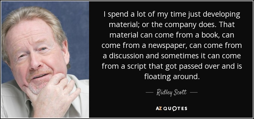 I spend a lot of my time just developing material; or the company does. That material can come from a book, can come from a newspaper, can come from a discussion and sometimes it can come from a script that got passed over and is floating around. - Ridley Scott