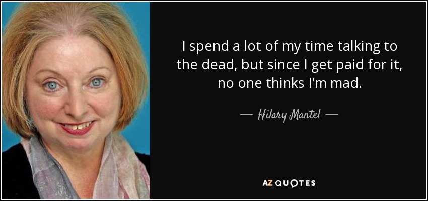 I spend a lot of my time talking to the dead, but since I get paid for it, no one thinks I'm mad. - Hilary Mantel