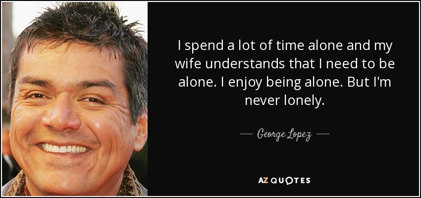 I spend a lot of time alone and my wife understands that I need to be alone. I enjoy being alone. But I'm never lonely. - George Lopez
