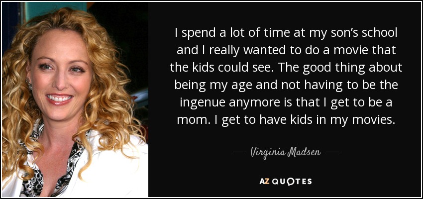 I spend a lot of time at my son’s school and I really wanted to do a movie that the kids could see. The good thing about being my age and not having to be the ingenue anymore is that I get to be a mom. I get to have kids in my movies. - Virginia Madsen