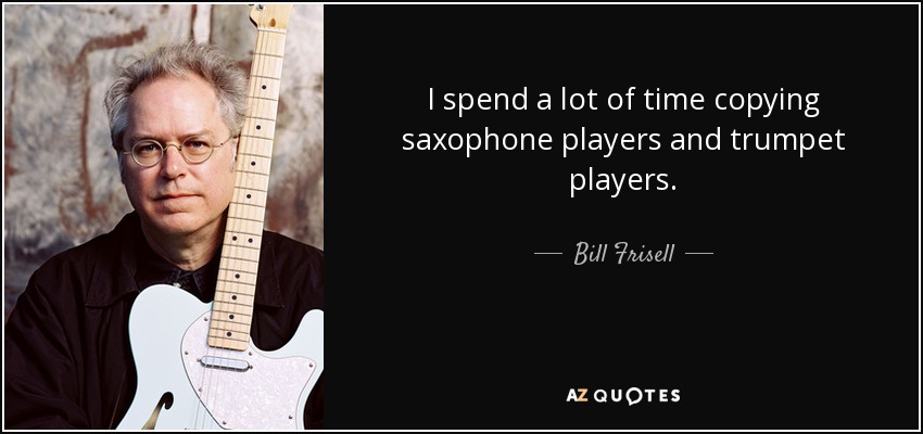 I spend a lot of time copying saxophone players and trumpet players. - Bill Frisell