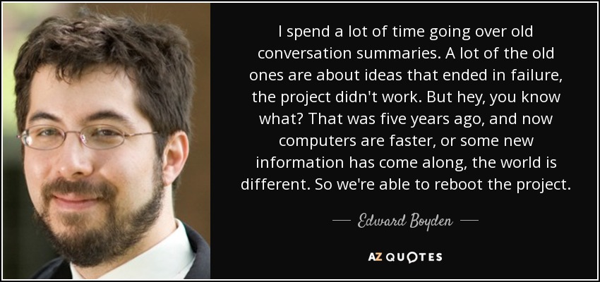 I spend a lot of time going over old conversation summaries. A lot of the old ones are about ideas that ended in failure, the project didn't work. But hey, you know what? That was five years ago, and now computers are faster, or some new information has come along, the world is different. So we're able to reboot the project. - Edward Boyden