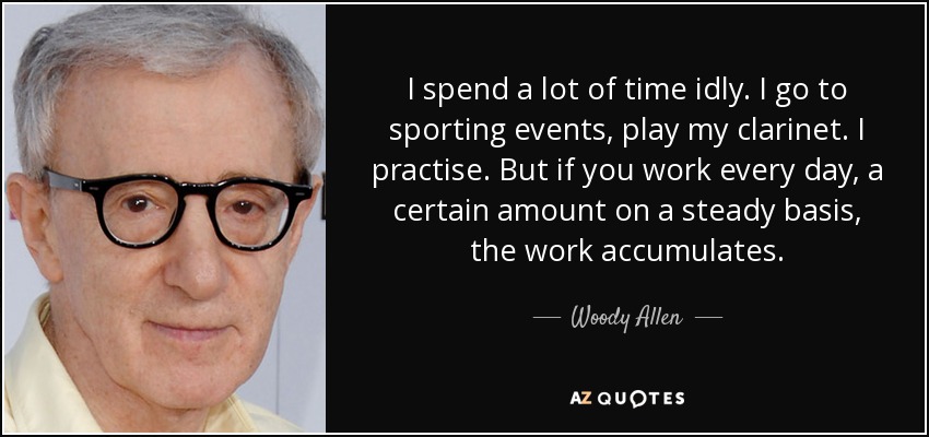 I spend a lot of time idly. I go to sporting events, play my clarinet. I practise. But if you work every day, a certain amount on a steady basis, the work accumulates. - Woody Allen