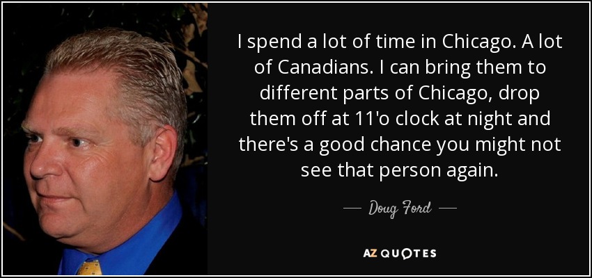 I spend a lot of time in Chicago. A lot of Canadians. I can bring them to different parts of Chicago, drop them off at 11'o clock at night and there's a good chance you might not see that person again. - Doug Ford, Jr.