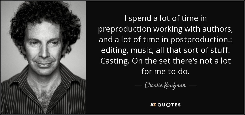 I spend a lot of time in preproduction working with authors, and a lot of time in postproduction.: editing, music, all that sort of stuff. Casting. On the set there's not a lot for me to do. - Charlie Kaufman